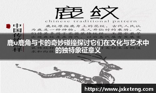 鹿u鹿角与卡的奇妙碰撞探讨它们在文化与艺术中的独特象征意义